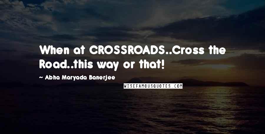 Abha Maryada Banerjee Quotes: When at CROSSROADS..Cross the Road..this way or that!