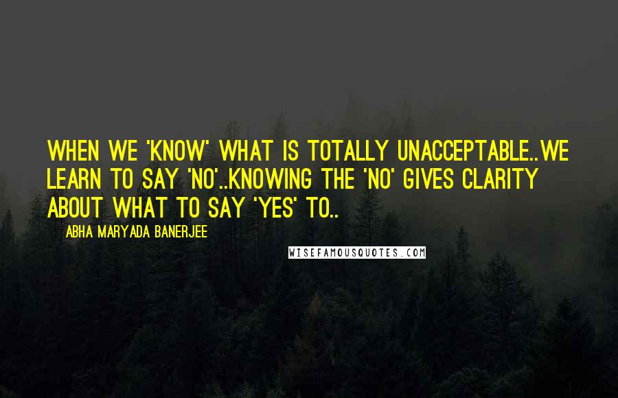 Abha Maryada Banerjee Quotes: When we 'know' what is totally unacceptable..we learn to say 'No'..Knowing the 'No' gives clarity about what to say 'Yes' to..