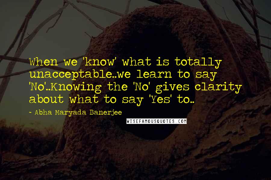 Abha Maryada Banerjee Quotes: When we 'know' what is totally unacceptable..we learn to say 'No'..Knowing the 'No' gives clarity about what to say 'Yes' to..