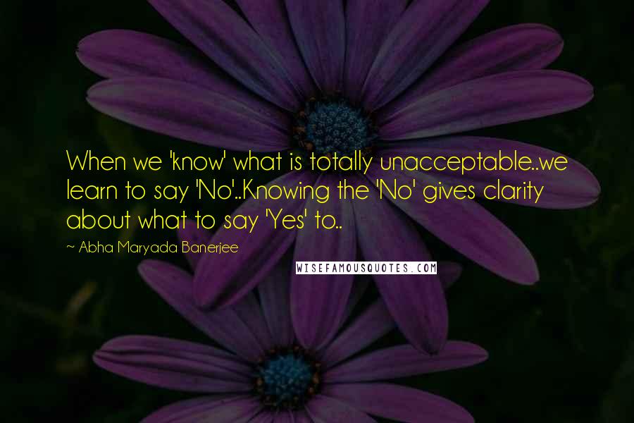 Abha Maryada Banerjee Quotes: When we 'know' what is totally unacceptable..we learn to say 'No'..Knowing the 'No' gives clarity about what to say 'Yes' to..