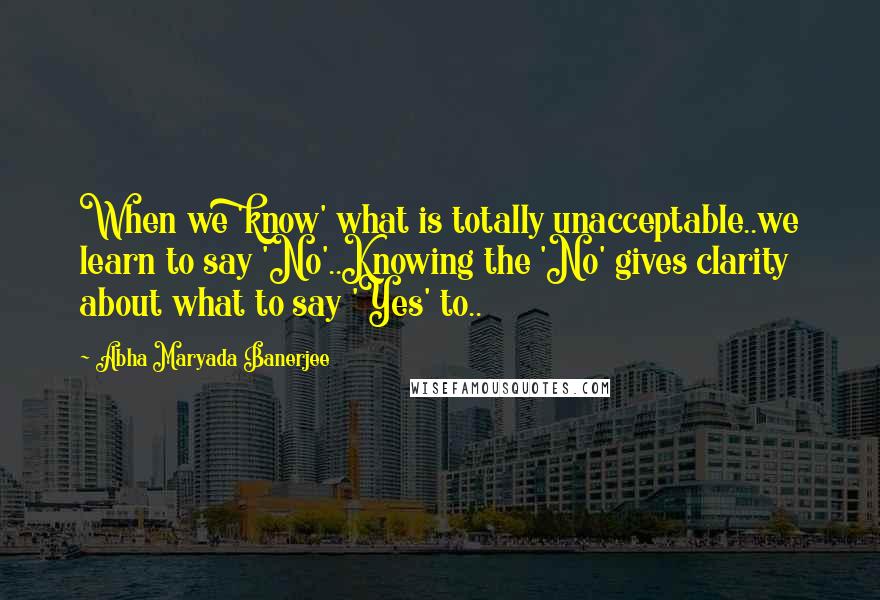 Abha Maryada Banerjee Quotes: When we 'know' what is totally unacceptable..we learn to say 'No'..Knowing the 'No' gives clarity about what to say 'Yes' to..