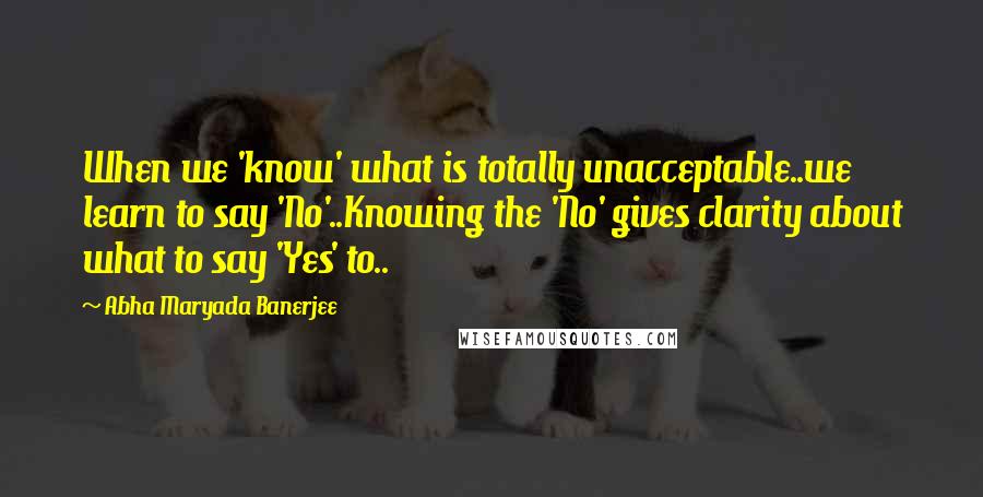 Abha Maryada Banerjee Quotes: When we 'know' what is totally unacceptable..we learn to say 'No'..Knowing the 'No' gives clarity about what to say 'Yes' to..