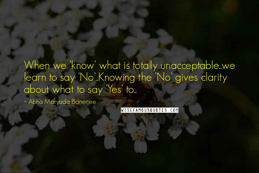 Abha Maryada Banerjee Quotes: When we 'know' what is totally unacceptable..we learn to say 'No'..Knowing the 'No' gives clarity about what to say 'Yes' to..