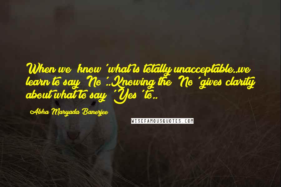 Abha Maryada Banerjee Quotes: When we 'know' what is totally unacceptable..we learn to say 'No'..Knowing the 'No' gives clarity about what to say 'Yes' to..