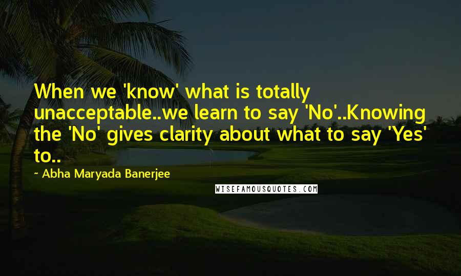 Abha Maryada Banerjee Quotes: When we 'know' what is totally unacceptable..we learn to say 'No'..Knowing the 'No' gives clarity about what to say 'Yes' to..