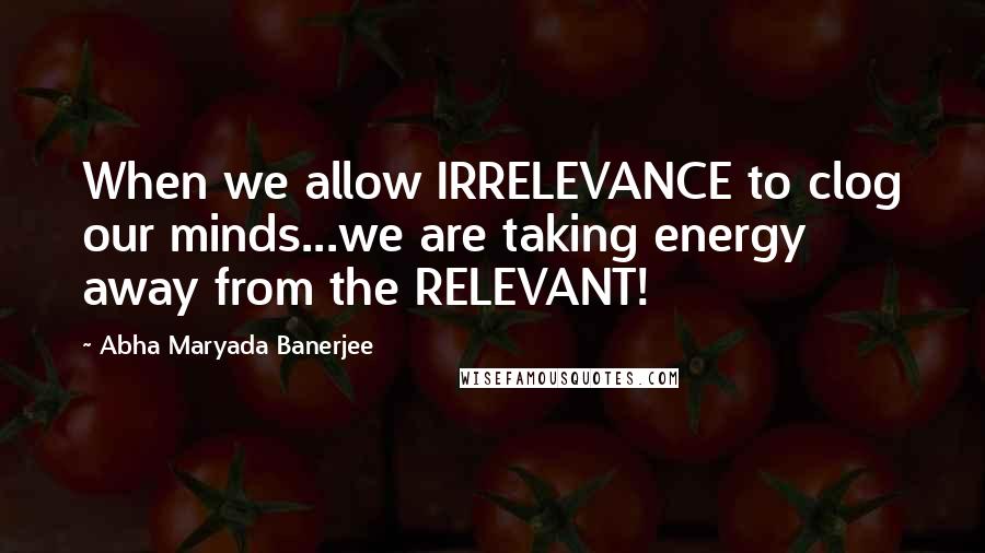 Abha Maryada Banerjee Quotes: When we allow IRRELEVANCE to clog our minds...we are taking energy away from the RELEVANT!