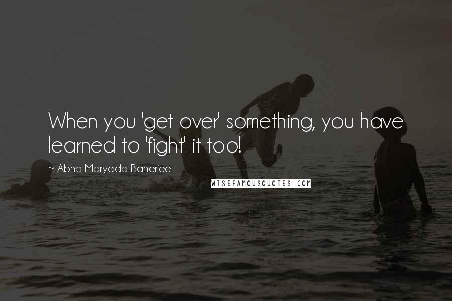 Abha Maryada Banerjee Quotes: When you 'get over' something, you have learned to 'fight' it too!