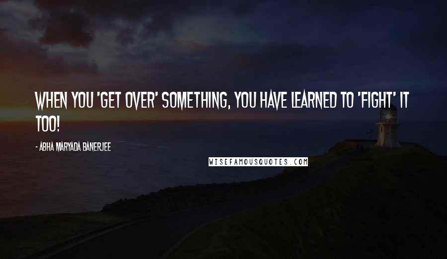 Abha Maryada Banerjee Quotes: When you 'get over' something, you have learned to 'fight' it too!