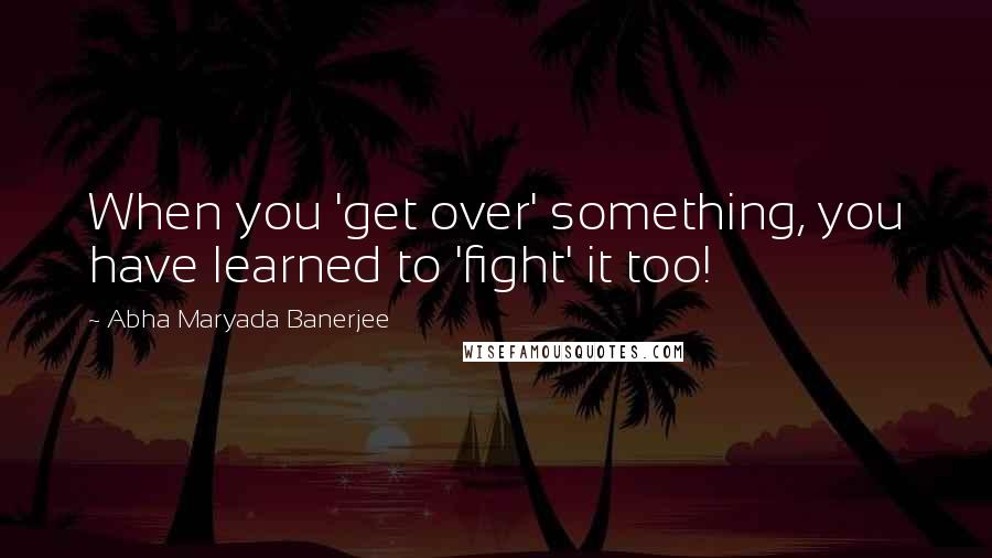 Abha Maryada Banerjee Quotes: When you 'get over' something, you have learned to 'fight' it too!
