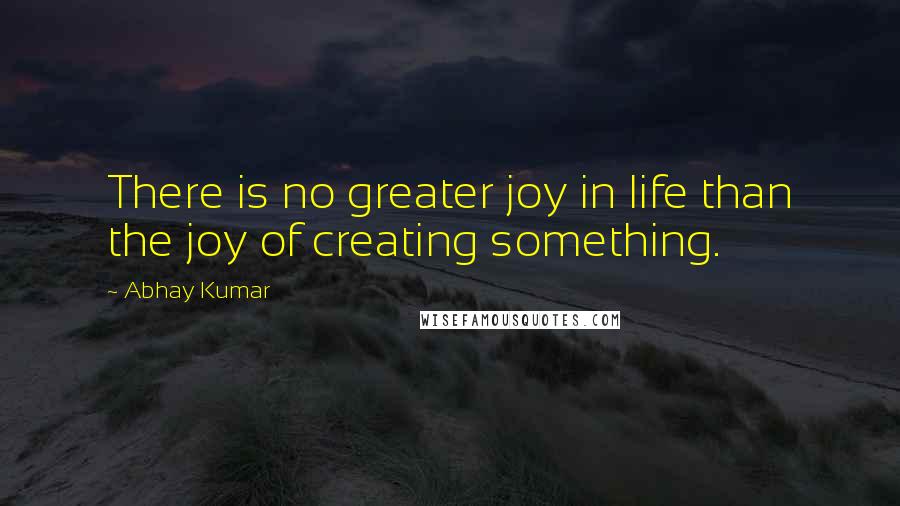 Abhay Kumar Quotes: There is no greater joy in life than the joy of creating something.