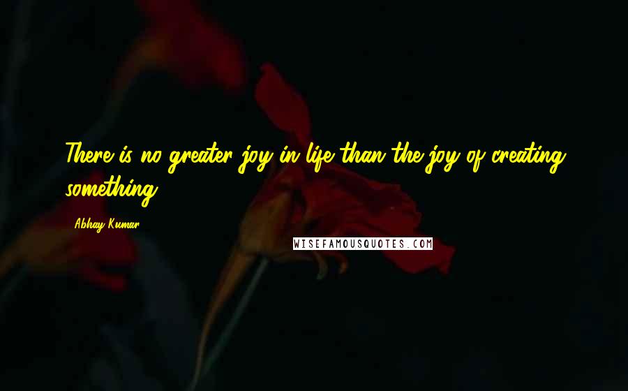 Abhay Kumar Quotes: There is no greater joy in life than the joy of creating something.