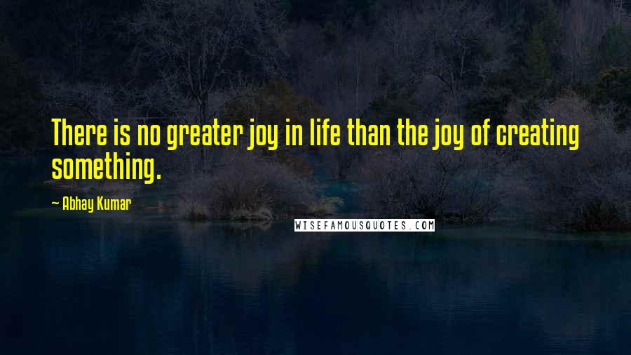 Abhay Kumar Quotes: There is no greater joy in life than the joy of creating something.