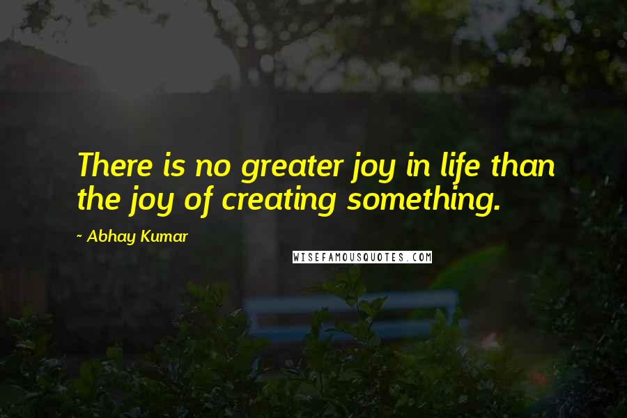 Abhay Kumar Quotes: There is no greater joy in life than the joy of creating something.