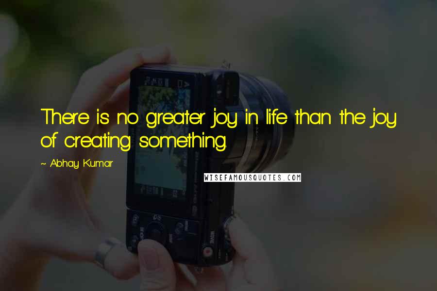 Abhay Kumar Quotes: There is no greater joy in life than the joy of creating something.