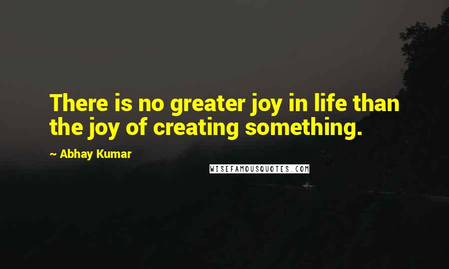 Abhay Kumar Quotes: There is no greater joy in life than the joy of creating something.