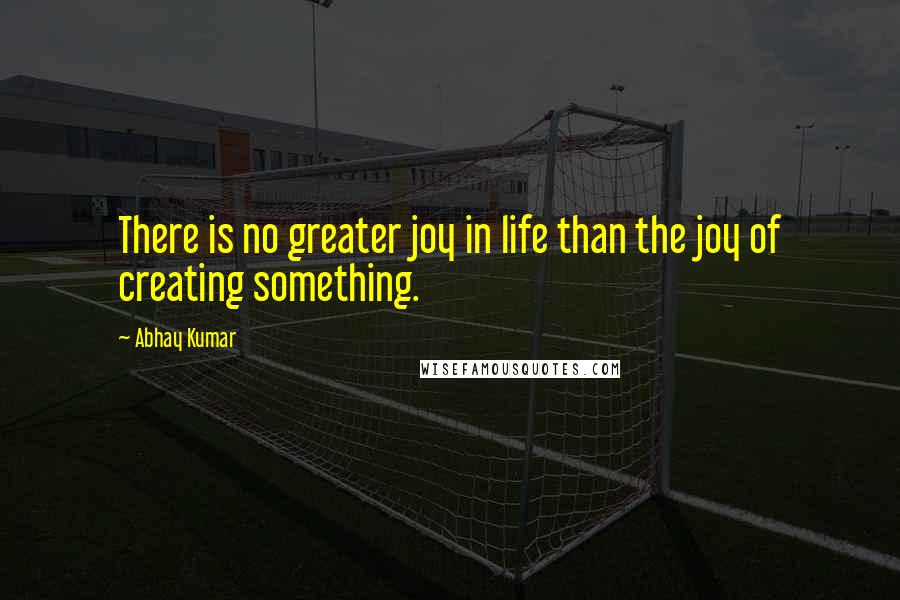 Abhay Kumar Quotes: There is no greater joy in life than the joy of creating something.