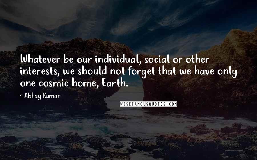 Abhay Kumar Quotes: Whatever be our individual, social or other interests, we should not forget that we have only one cosmic home, Earth.
