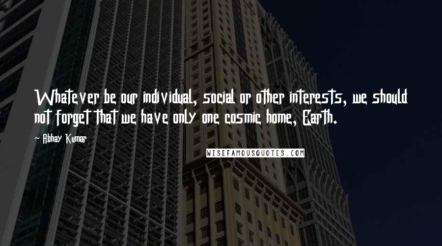 Abhay Kumar Quotes: Whatever be our individual, social or other interests, we should not forget that we have only one cosmic home, Earth.