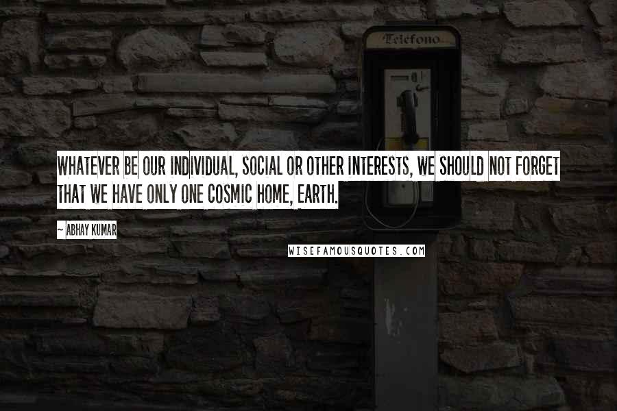 Abhay Kumar Quotes: Whatever be our individual, social or other interests, we should not forget that we have only one cosmic home, Earth.