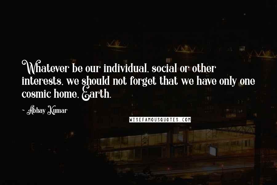 Abhay Kumar Quotes: Whatever be our individual, social or other interests, we should not forget that we have only one cosmic home, Earth.