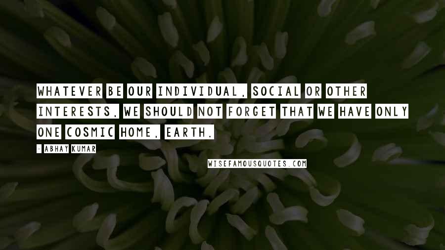 Abhay Kumar Quotes: Whatever be our individual, social or other interests, we should not forget that we have only one cosmic home, Earth.