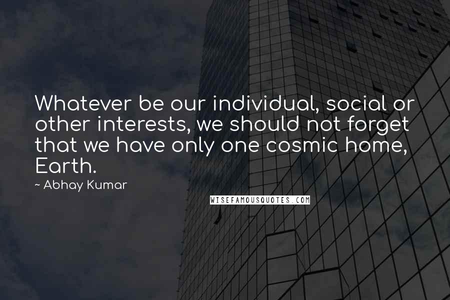Abhay Kumar Quotes: Whatever be our individual, social or other interests, we should not forget that we have only one cosmic home, Earth.
