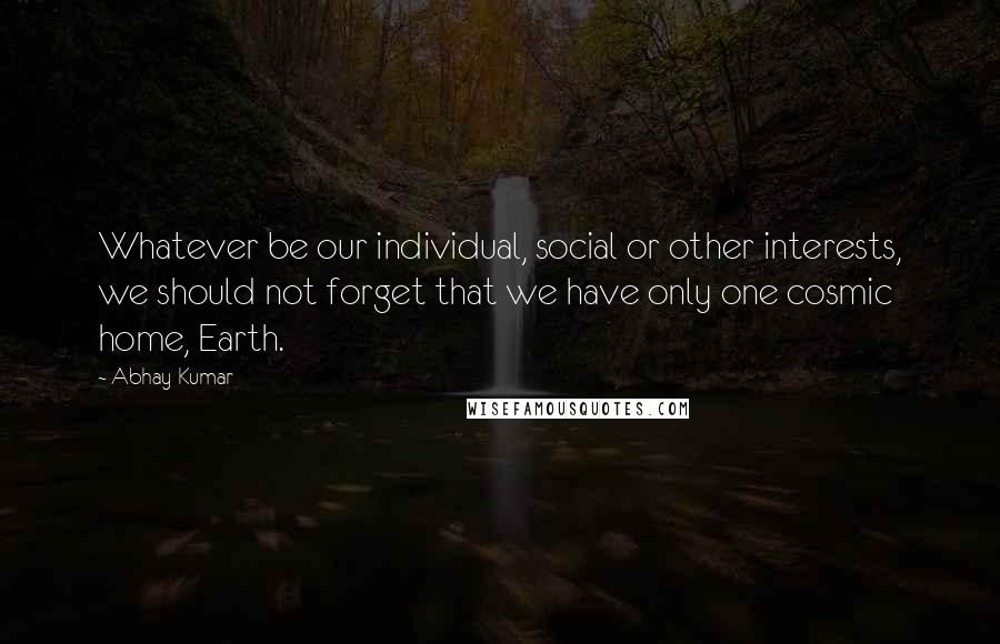 Abhay Kumar Quotes: Whatever be our individual, social or other interests, we should not forget that we have only one cosmic home, Earth.