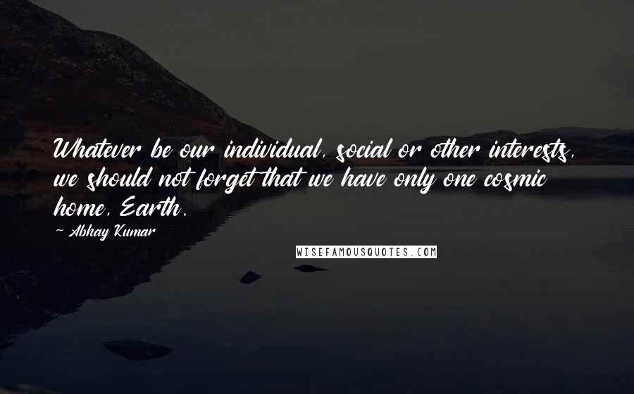 Abhay Kumar Quotes: Whatever be our individual, social or other interests, we should not forget that we have only one cosmic home, Earth.