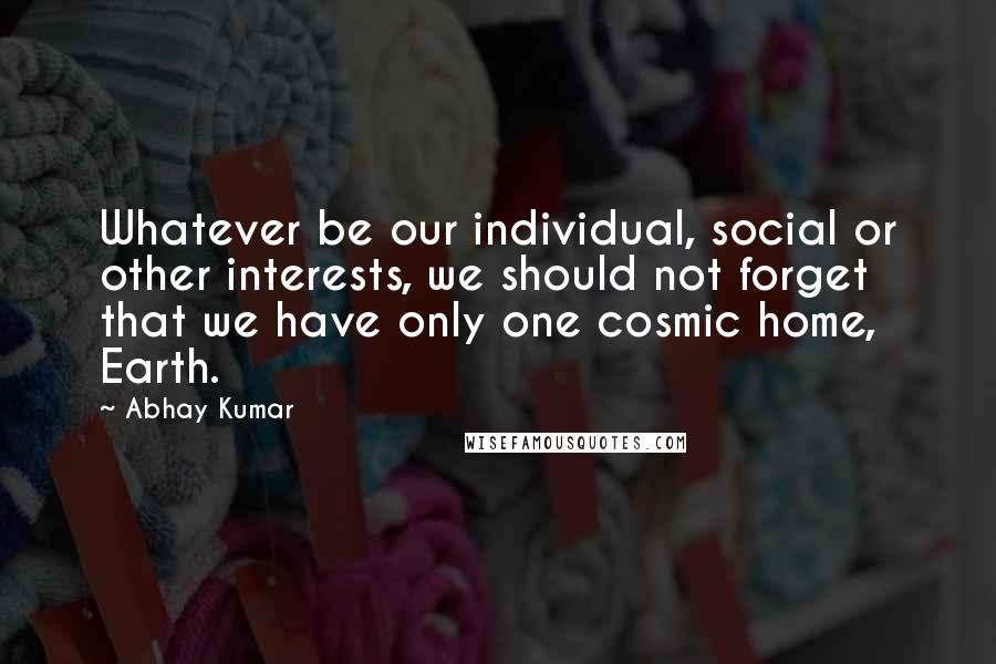Abhay Kumar Quotes: Whatever be our individual, social or other interests, we should not forget that we have only one cosmic home, Earth.