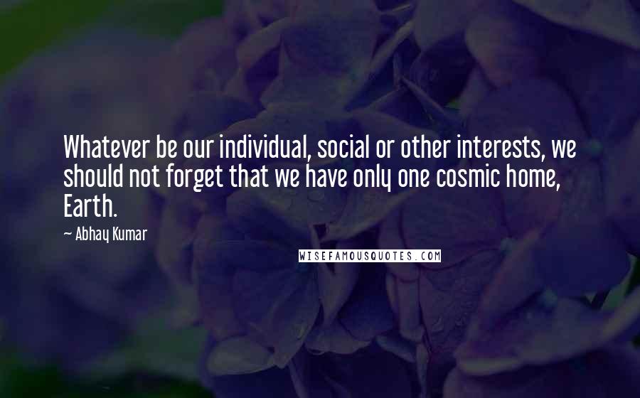 Abhay Kumar Quotes: Whatever be our individual, social or other interests, we should not forget that we have only one cosmic home, Earth.