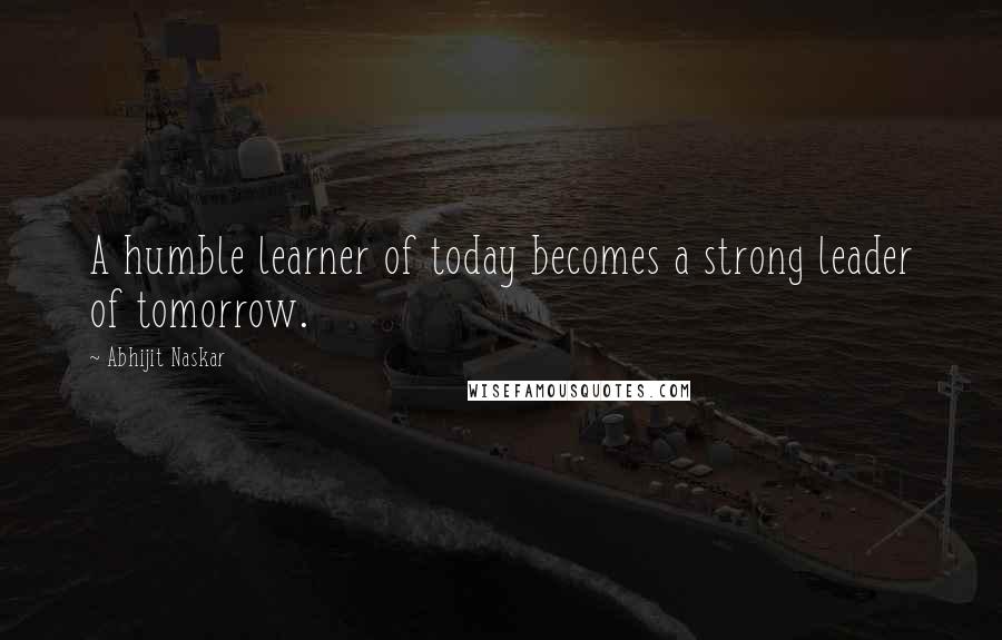 Abhijit Naskar Quotes: A humble learner of today becomes a strong leader of tomorrow.