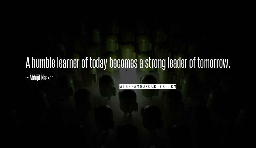 Abhijit Naskar Quotes: A humble learner of today becomes a strong leader of tomorrow.