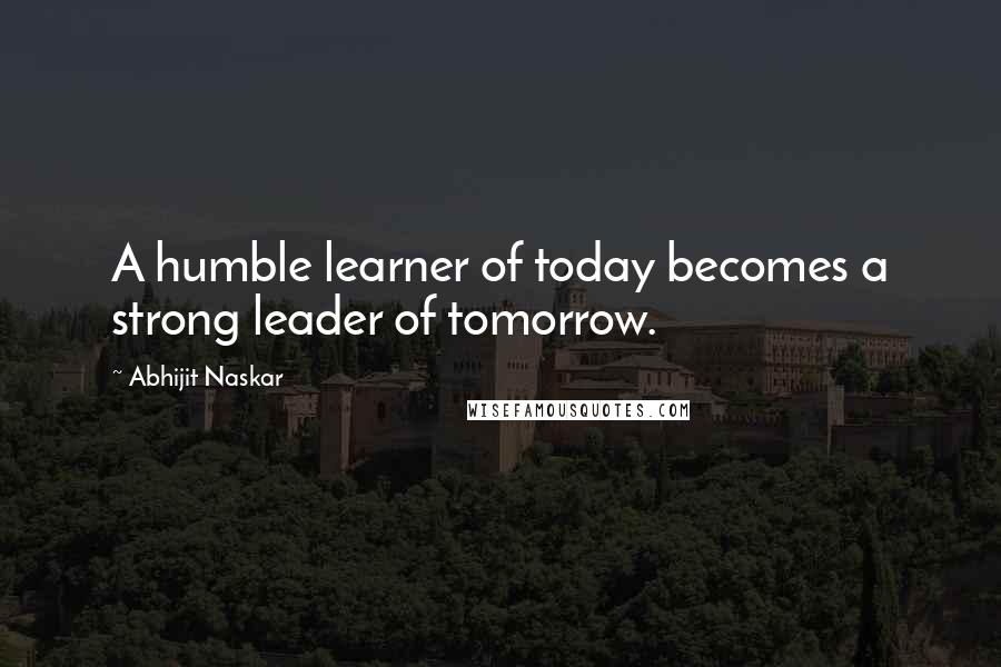 Abhijit Naskar Quotes: A humble learner of today becomes a strong leader of tomorrow.