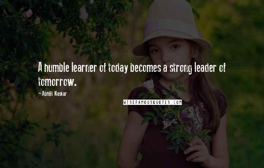 Abhijit Naskar Quotes: A humble learner of today becomes a strong leader of tomorrow.