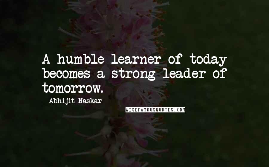 Abhijit Naskar Quotes: A humble learner of today becomes a strong leader of tomorrow.