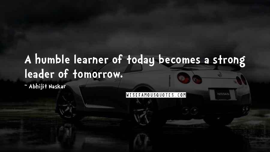 Abhijit Naskar Quotes: A humble learner of today becomes a strong leader of tomorrow.