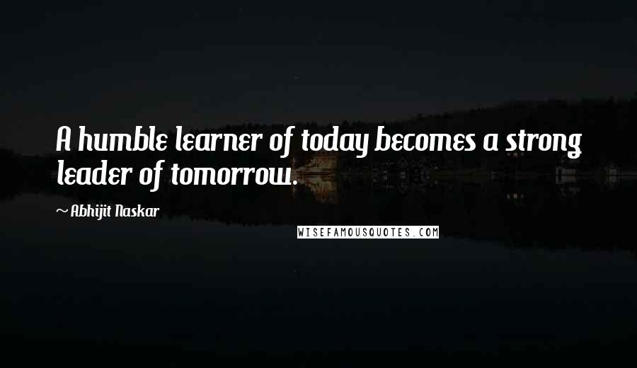 Abhijit Naskar Quotes: A humble learner of today becomes a strong leader of tomorrow.