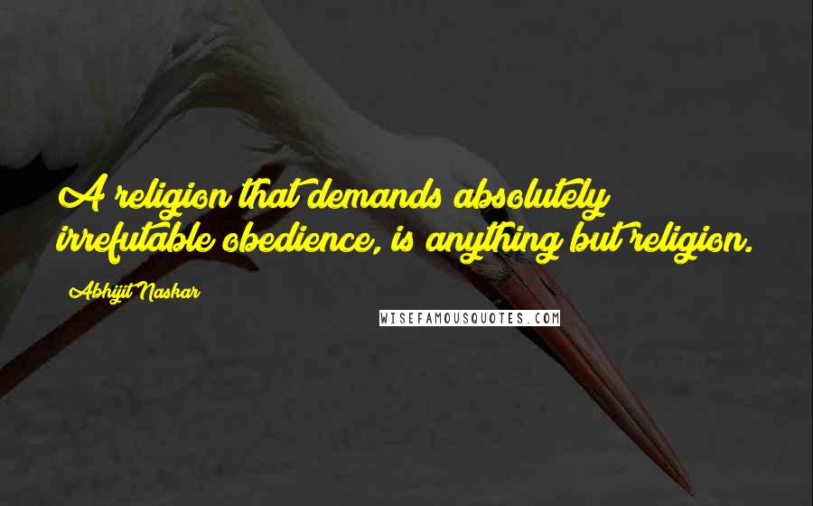 Abhijit Naskar Quotes: A religion that demands absolutely irrefutable obedience, is anything but religion.