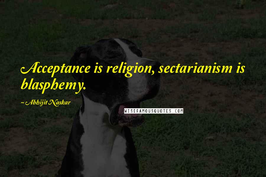 Abhijit Naskar Quotes: Acceptance is religion, sectarianism is blasphemy.