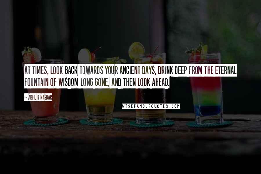 Abhijit Naskar Quotes: At times, look back towards your ancient days, drink deep from the eternal fountain of wisdom long gone, and then look ahead.