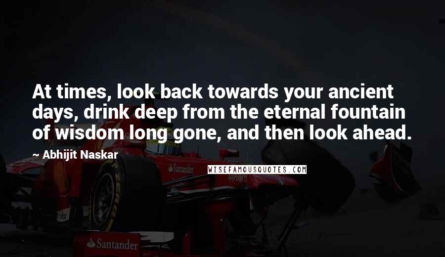 Abhijit Naskar Quotes: At times, look back towards your ancient days, drink deep from the eternal fountain of wisdom long gone, and then look ahead.