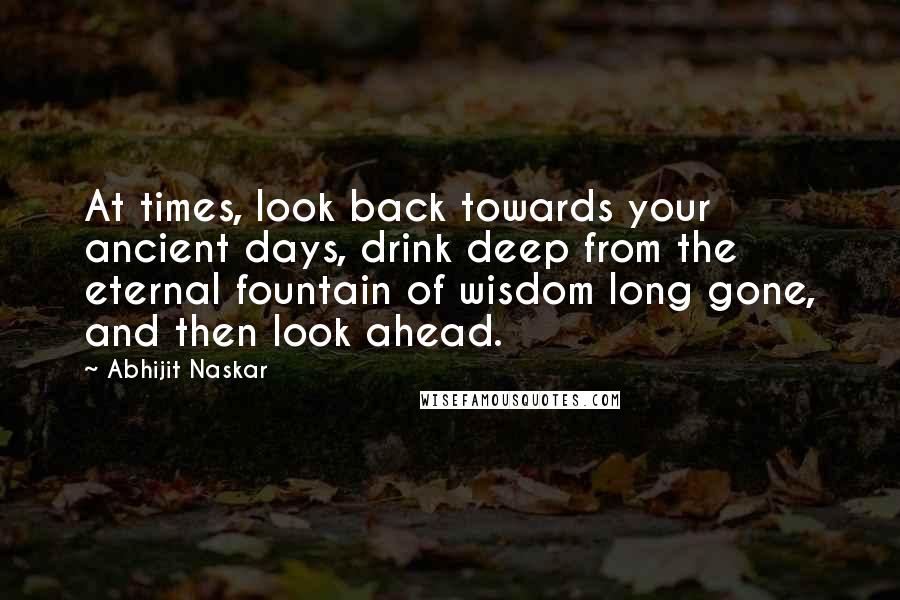 Abhijit Naskar Quotes: At times, look back towards your ancient days, drink deep from the eternal fountain of wisdom long gone, and then look ahead.