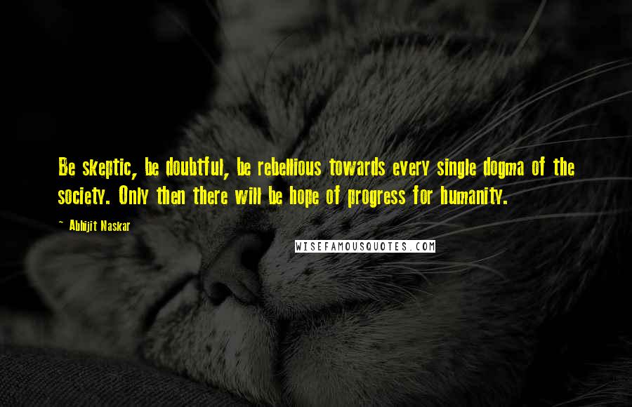 Abhijit Naskar Quotes: Be skeptic, be doubtful, be rebellious towards every single dogma of the society. Only then there will be hope of progress for humanity.