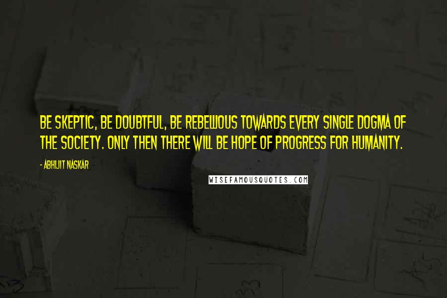 Abhijit Naskar Quotes: Be skeptic, be doubtful, be rebellious towards every single dogma of the society. Only then there will be hope of progress for humanity.