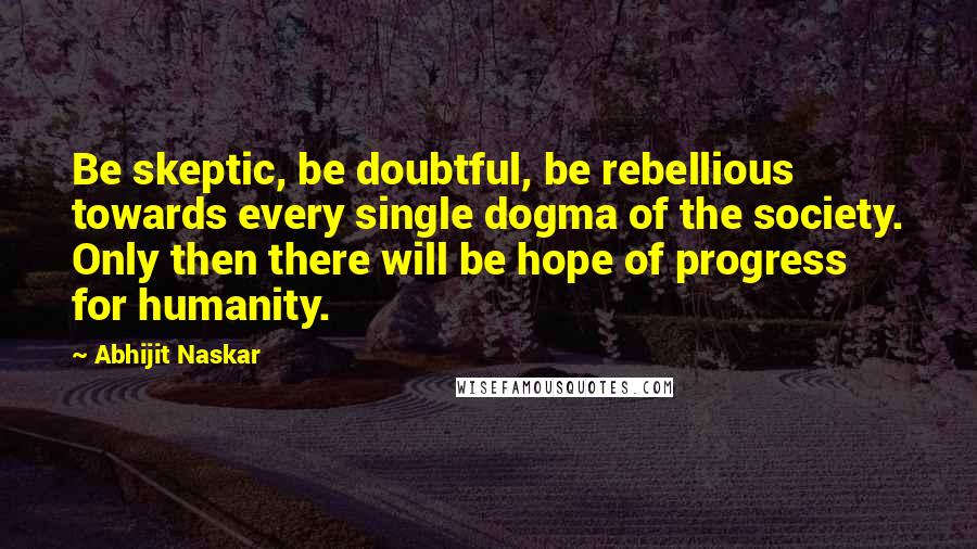 Abhijit Naskar Quotes: Be skeptic, be doubtful, be rebellious towards every single dogma of the society. Only then there will be hope of progress for humanity.