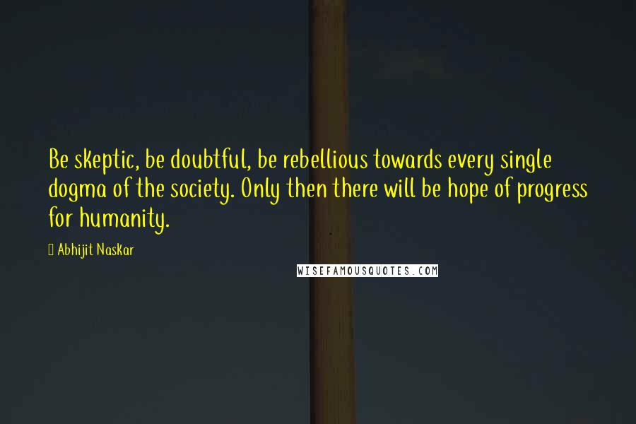 Abhijit Naskar Quotes: Be skeptic, be doubtful, be rebellious towards every single dogma of the society. Only then there will be hope of progress for humanity.