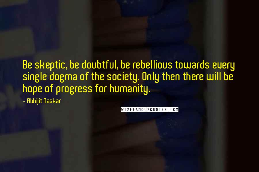 Abhijit Naskar Quotes: Be skeptic, be doubtful, be rebellious towards every single dogma of the society. Only then there will be hope of progress for humanity.