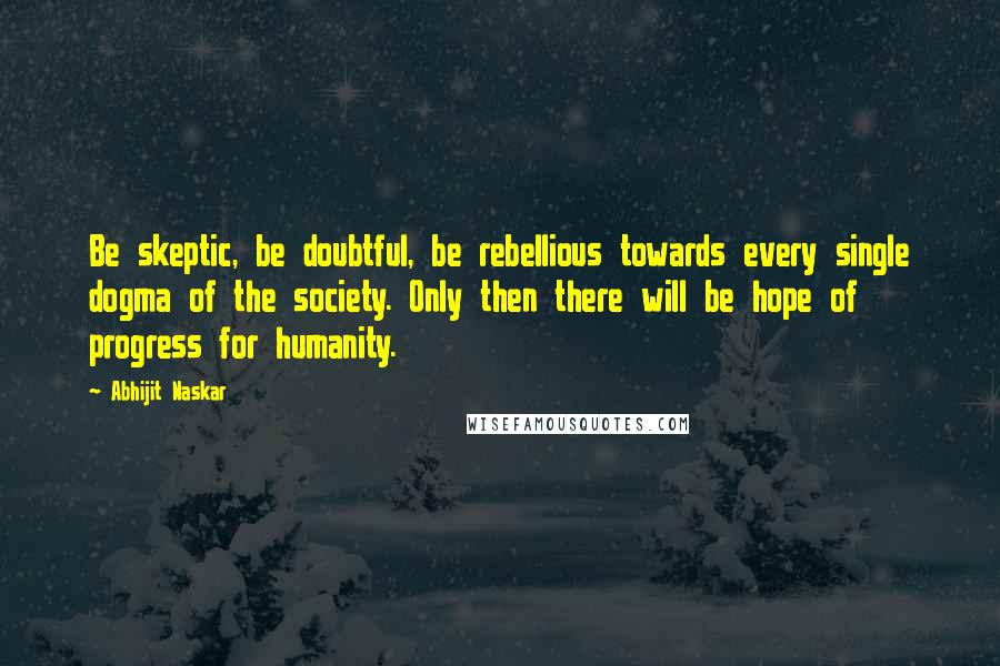 Abhijit Naskar Quotes: Be skeptic, be doubtful, be rebellious towards every single dogma of the society. Only then there will be hope of progress for humanity.