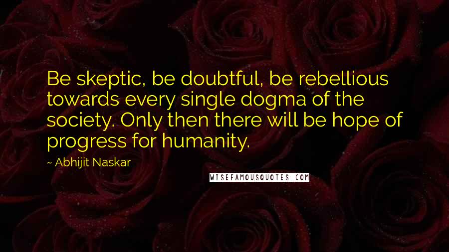 Abhijit Naskar Quotes: Be skeptic, be doubtful, be rebellious towards every single dogma of the society. Only then there will be hope of progress for humanity.