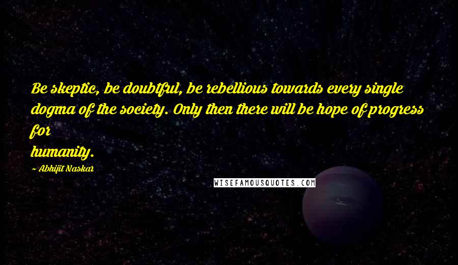 Abhijit Naskar Quotes: Be skeptic, be doubtful, be rebellious towards every single dogma of the society. Only then there will be hope of progress for humanity.